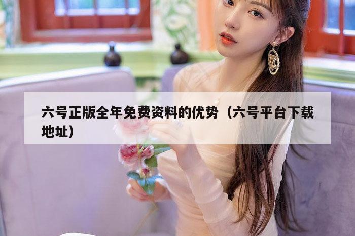 六号正版全年免费资料的优势（六号平台下载地址）